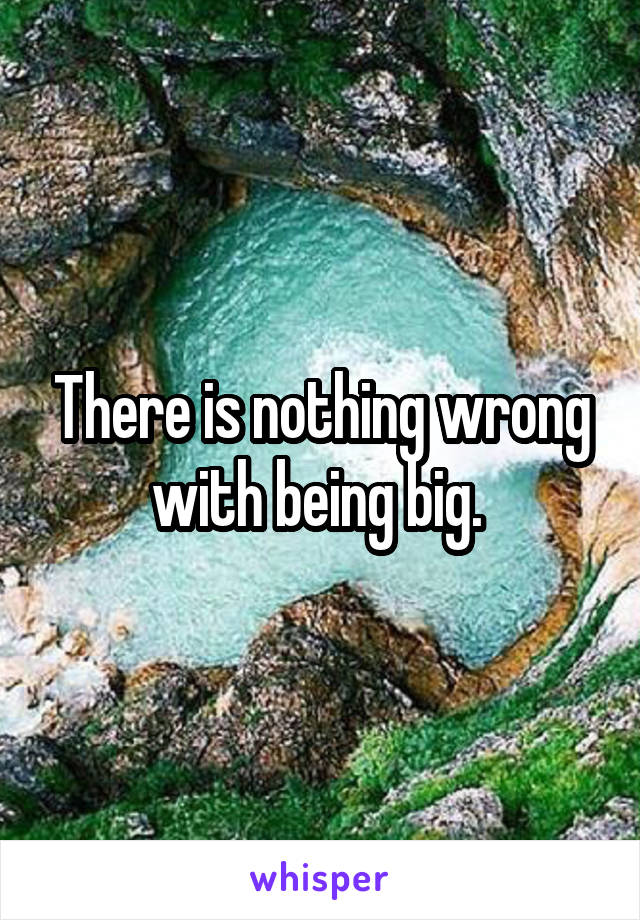 There is nothing wrong with being big. 