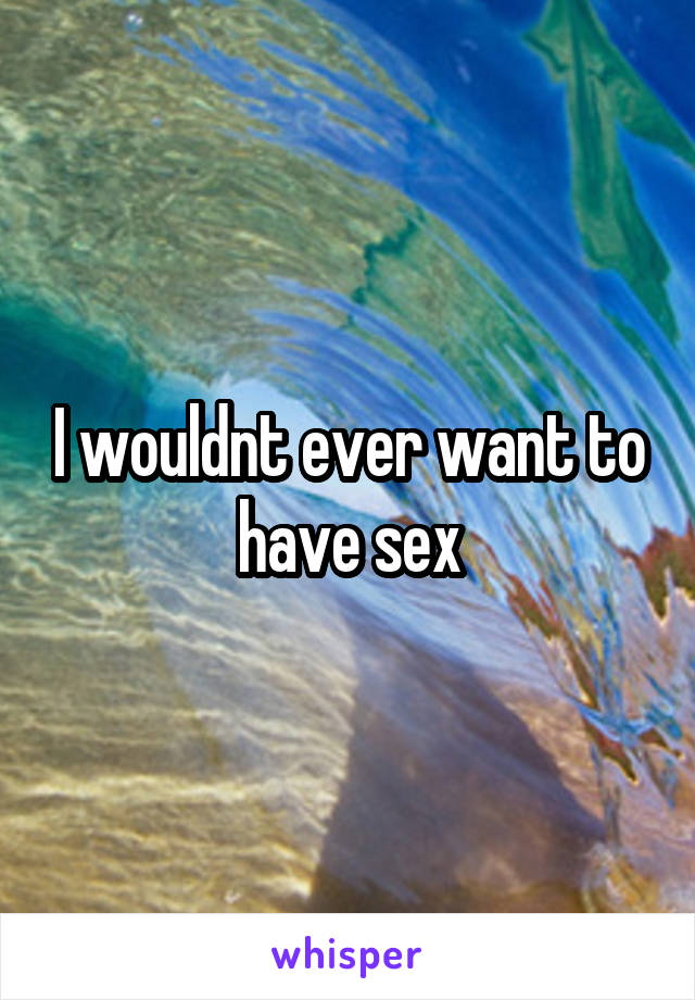 I wouldnt ever want to have sex