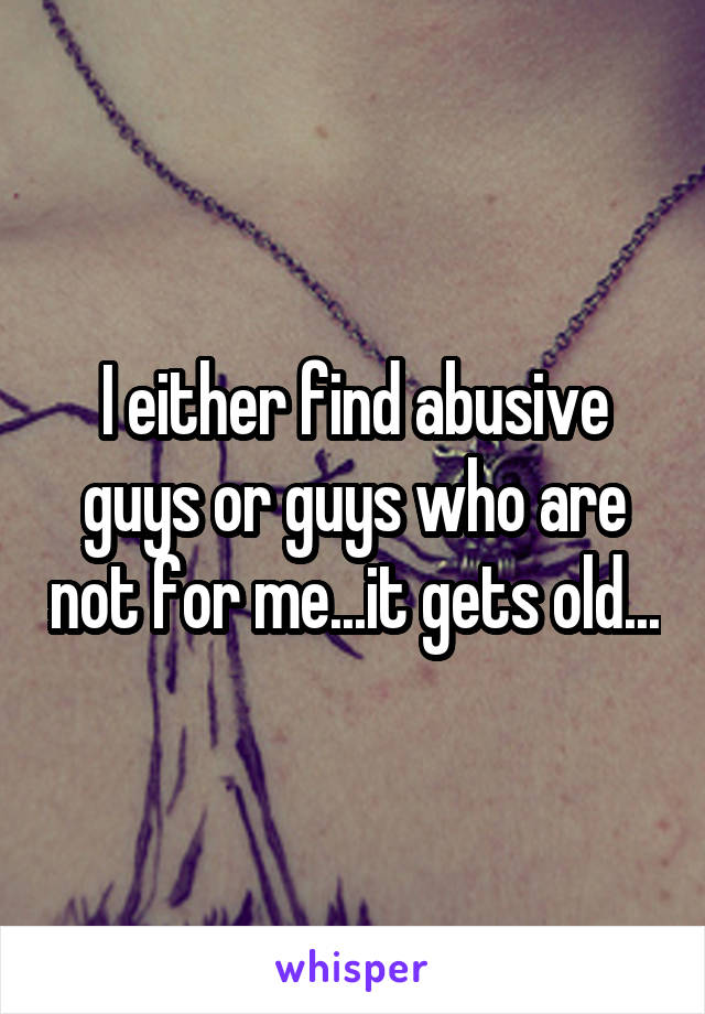 I either find abusive guys or guys who are not for me...it gets old...