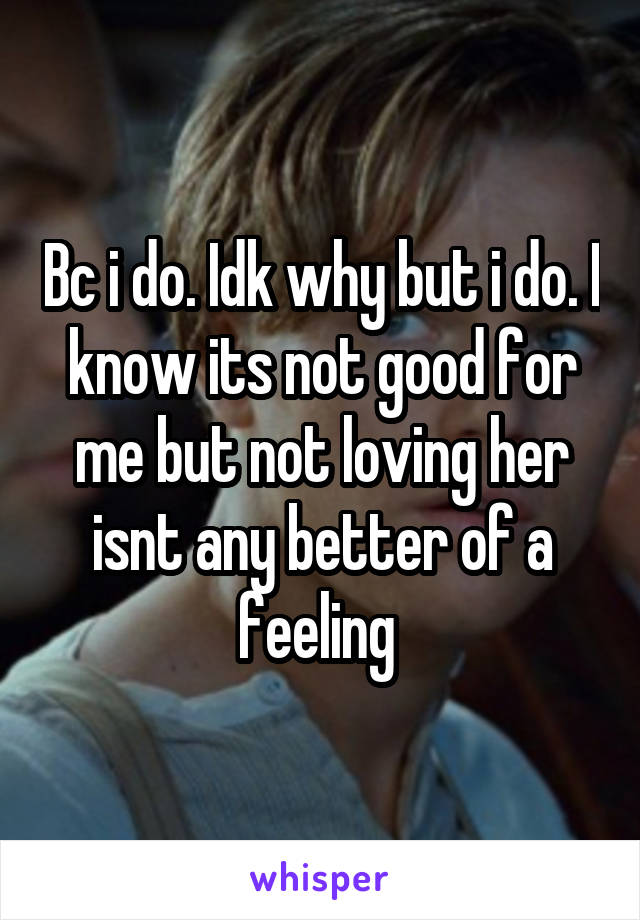 Bc i do. Idk why but i do. I know its not good for me but not loving her isnt any better of a feeling 