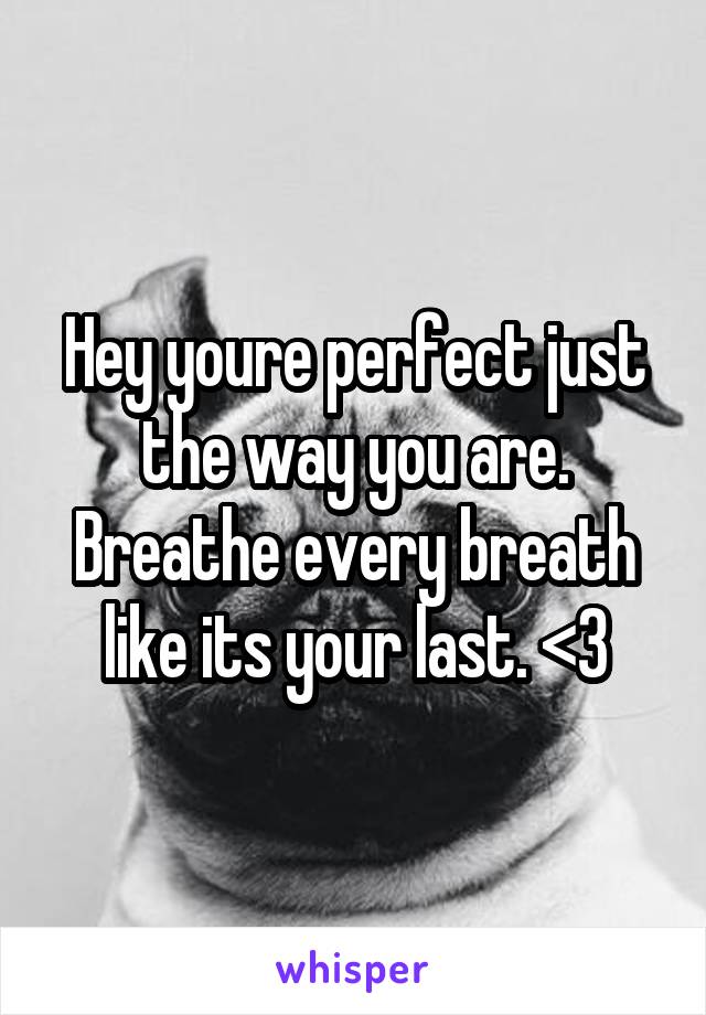 Hey youre perfect just the way you are. Breathe every breath like its your last. <3