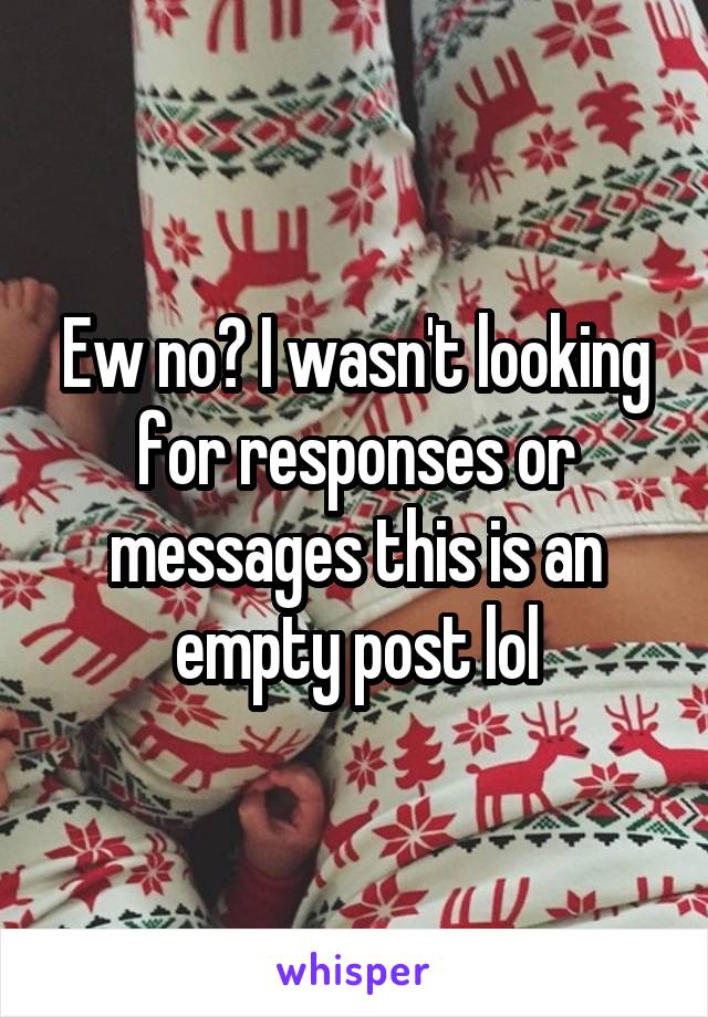 Ew no? I wasn't looking for responses or messages this is an empty post lol