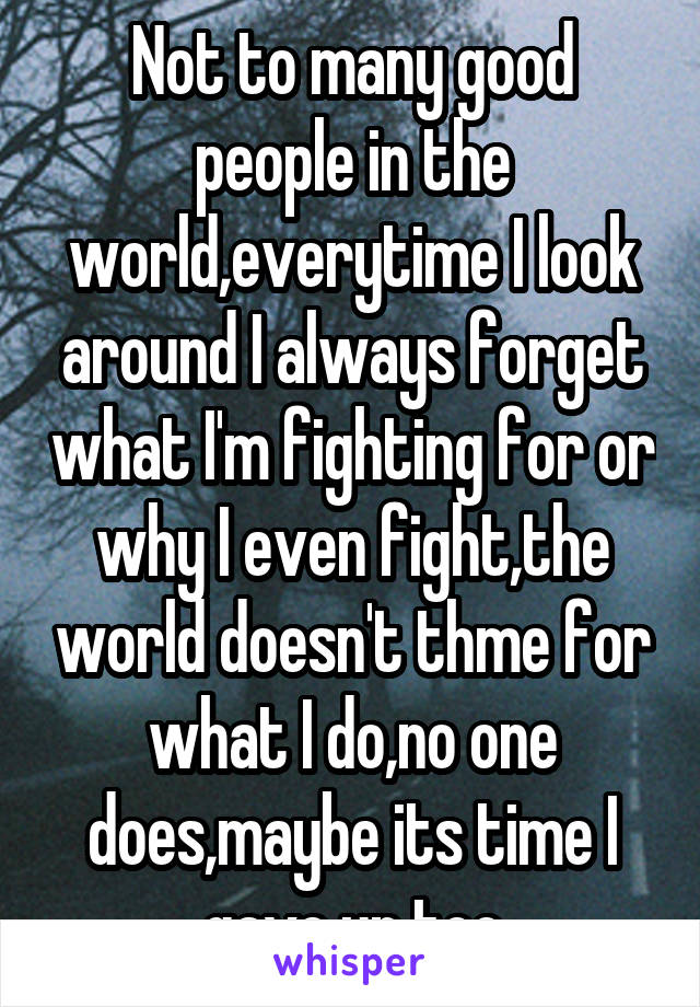 Not to many good people in the world,everytime I look around I always forget what I'm fighting for or why I even fight,the world doesn't thme for what I do,no one does,maybe its time I gave up too