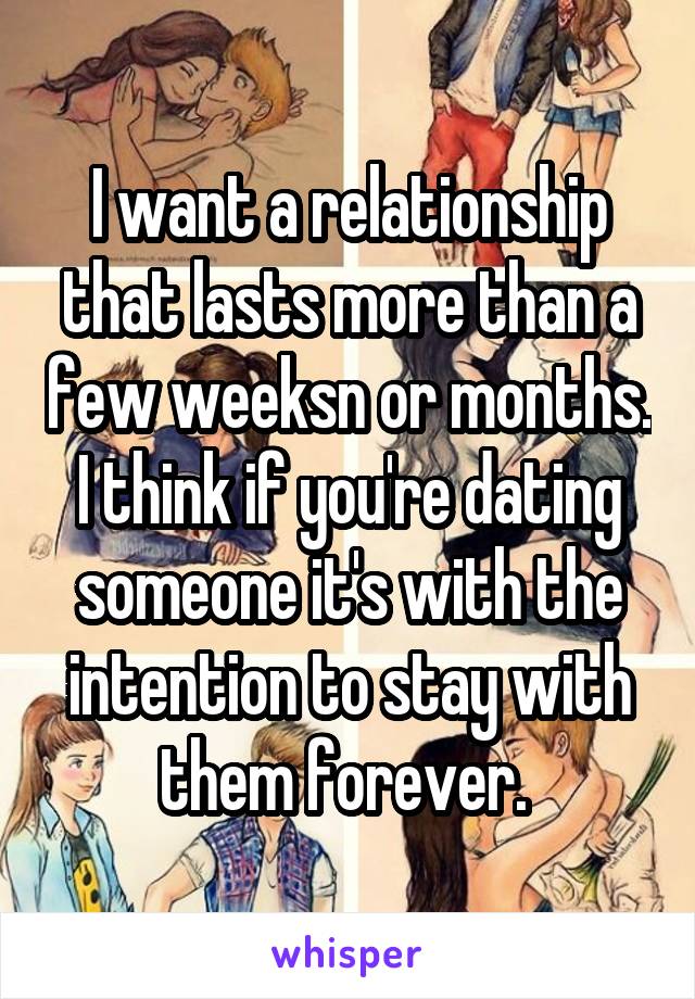 I want a relationship that lasts more than a few weeksn or months. I think if you're dating someone it's with the intention to stay with them forever. 