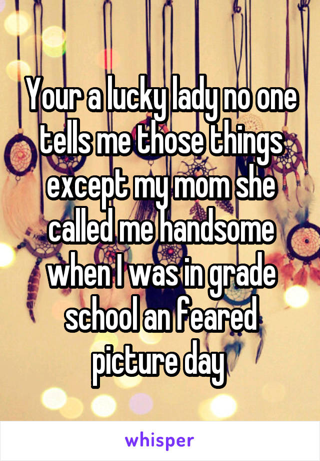 Your a lucky lady no one tells me those things except my mom she called me handsome when I was in grade school an feared picture day 