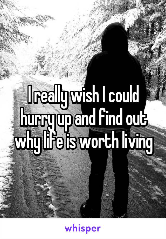 I really wish I could hurry up and find out why life is worth living