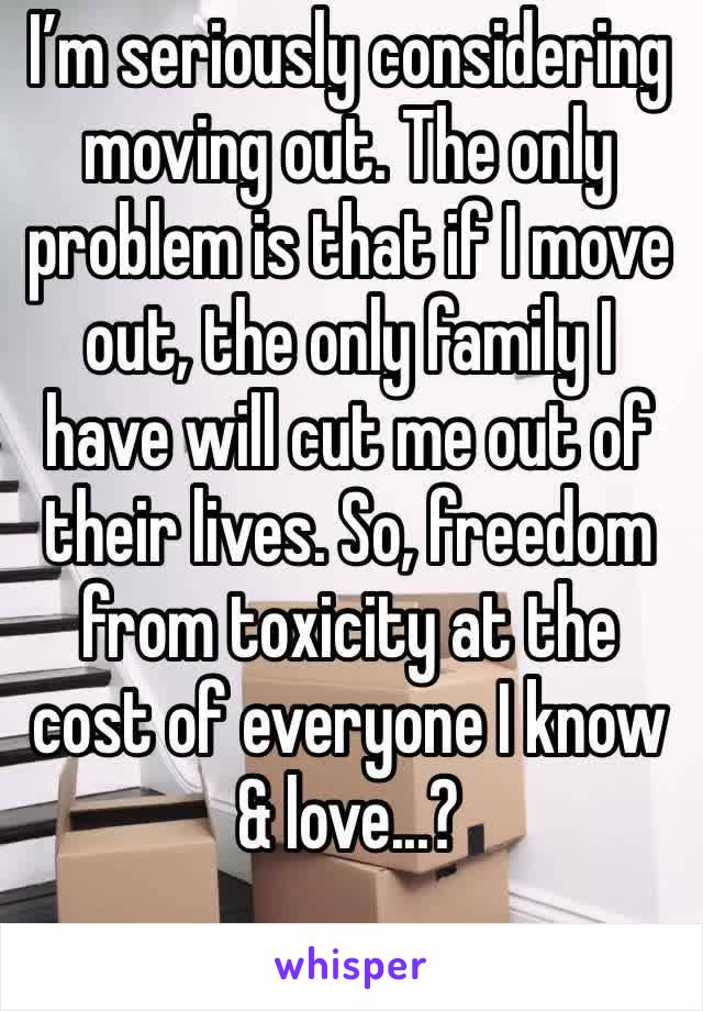I’m seriously considering moving out. The only problem is that if I move out, the only family I have will cut me out of their lives. So, freedom from toxicity at the cost of everyone I know & love...?
