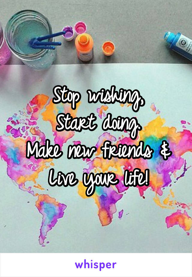 Stop wishing,
Start doing.
Make new friends &
Live your life!