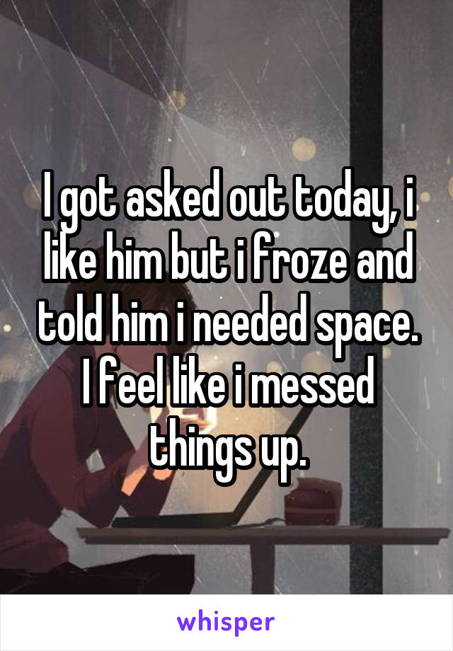 I got asked out today, i like him but i froze and told him i needed space. I feel like i messed things up.