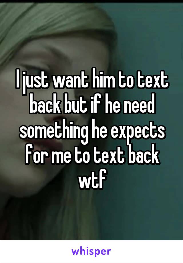 I just want him to text back but if he need something he expects for me to text back wtf
