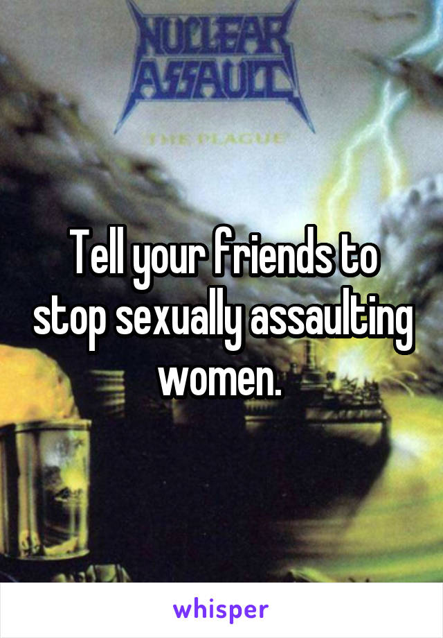 Tell your friends to stop sexually assaulting women. 