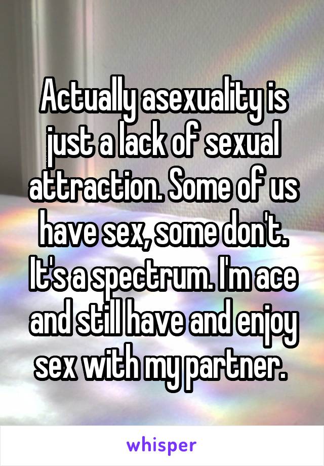 Actually asexuality is just a lack of sexual attraction. Some of us have sex, some don't. It's a spectrum. I'm ace and still have and enjoy sex with my partner. 