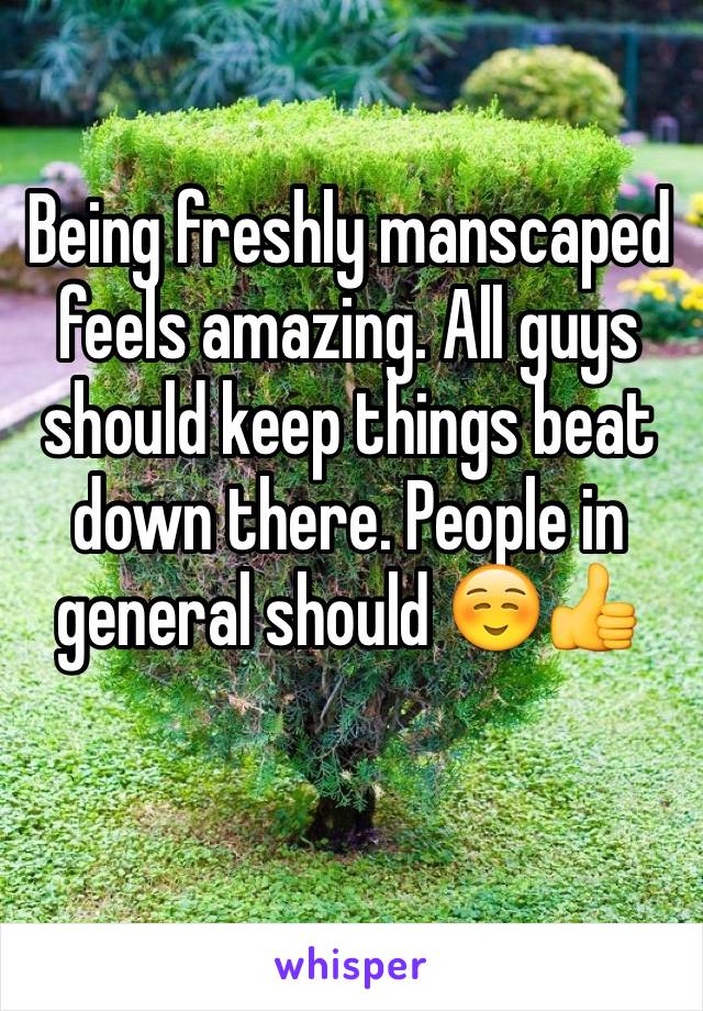 Being freshly manscaped feels amazing. All guys should keep things beat down there. People in general should ☺️👍