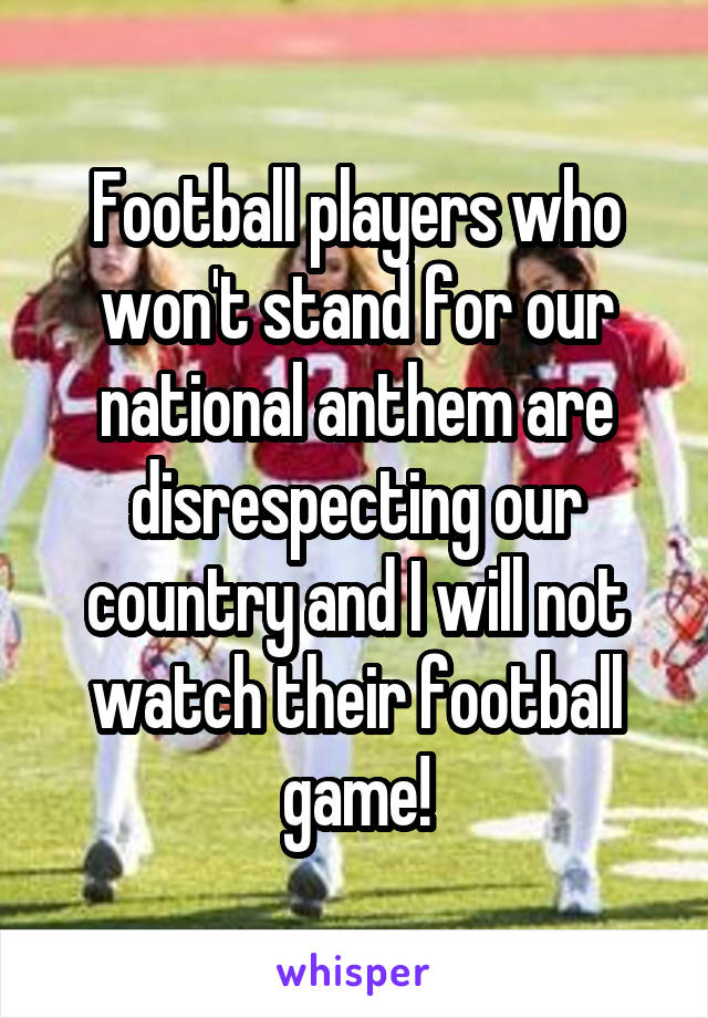 Football players who won't stand for our national anthem are disrespecting our country and I will not watch their football game!