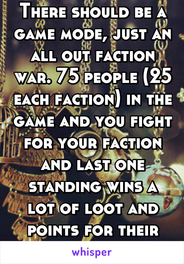 There should be a game mode, just an all out faction war. 75 people (25 each faction) in the game and you fight for your faction and last one standing wins a lot of loot and points for their faction.