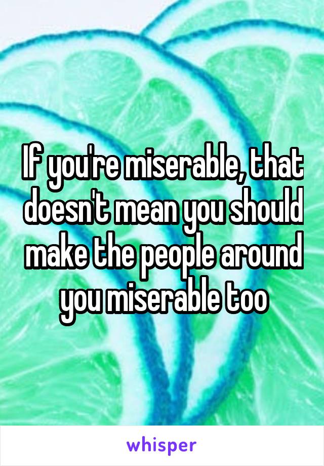 If you're miserable, that doesn't mean you should make the people around you miserable too