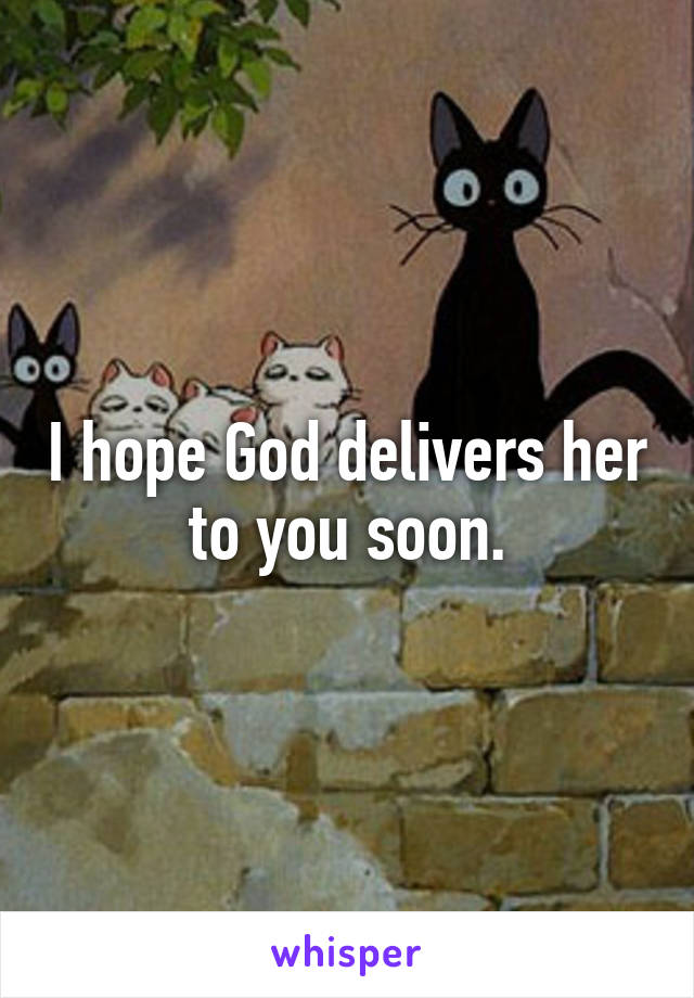 I hope God delivers her to you soon.