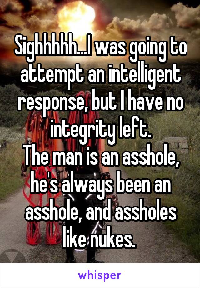 Sighhhhh...I was going to attempt an intelligent response, but I have no integrity left.
The man is an asshole, he's always been an asshole, and assholes like nukes. 