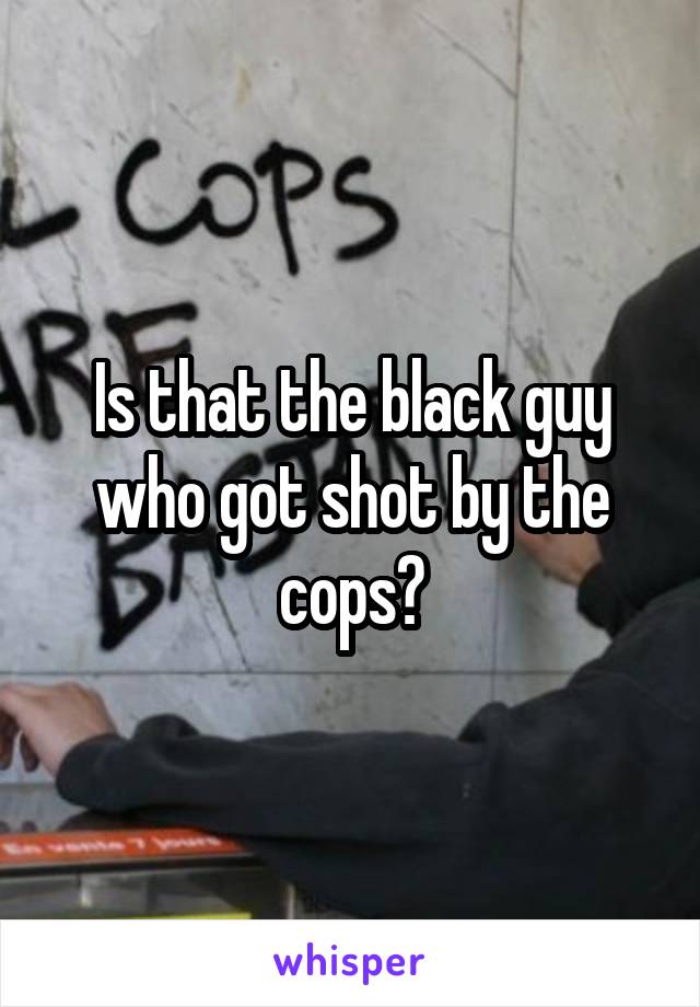 Is that the black guy who got shot by the cops?