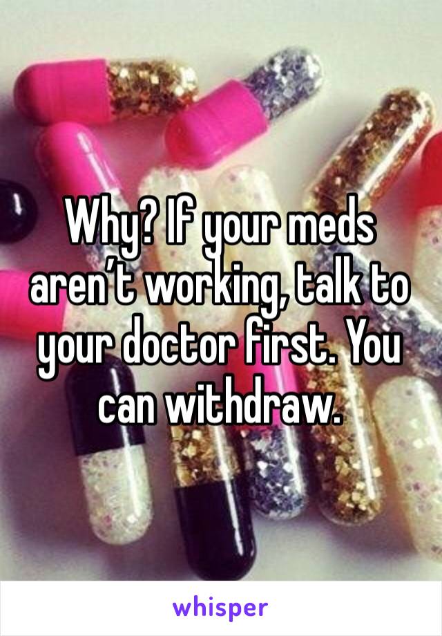 Why? If your meds aren’t working, talk to your doctor first. You can withdraw. 