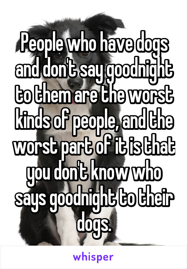 People who have dogs and don't say goodnight to them are the worst kinds of people, and the worst part of it is that you don't know who says goodnight to their dogs.