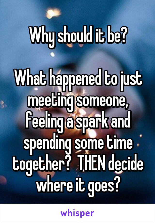 Why should it be?

What happened to just meeting someone, feeling a spark and spending some time together?  THEN decide where it goes?