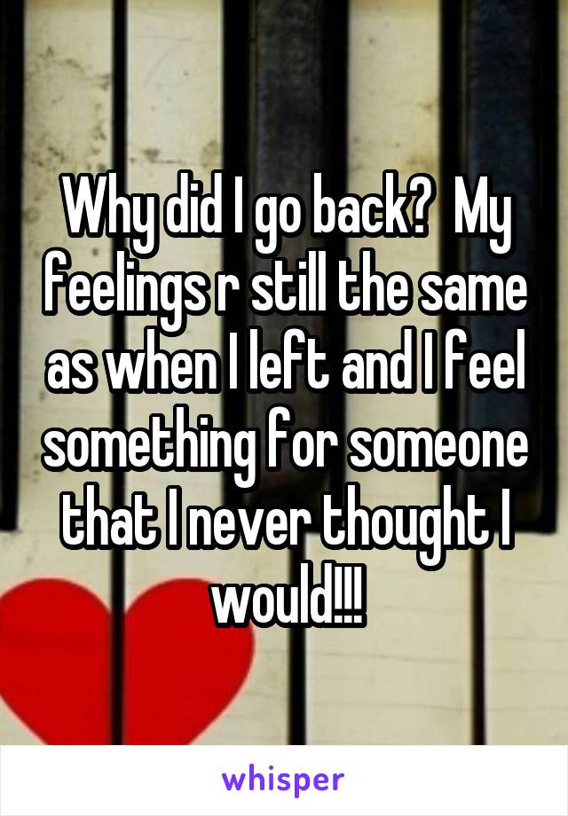Why did I go back?  My feelings r still the same as when I left and I feel something for someone that I never thought I would!!!