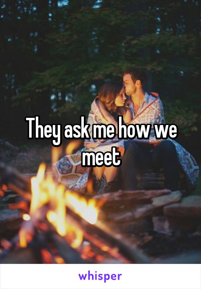 They ask me how we meet