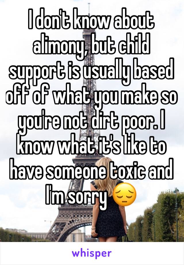 I don't know about alimony, but child support is usually based off of what you make so you're not dirt poor. I know what it's like to have someone toxic and I'm sorry 😔