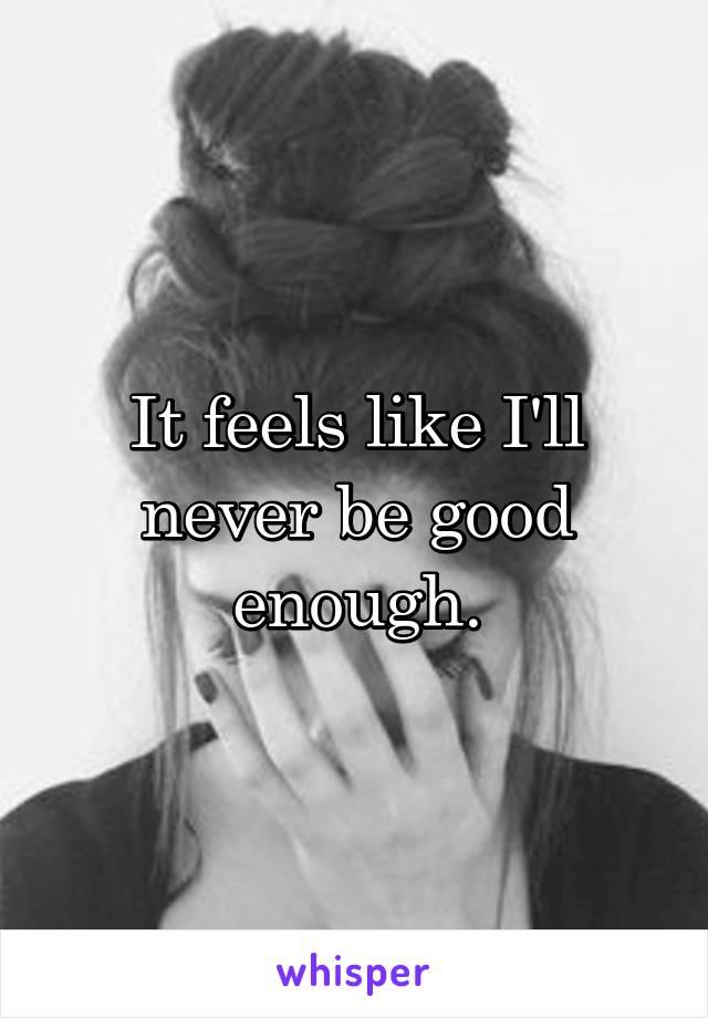 It feels like I'll never be good enough.