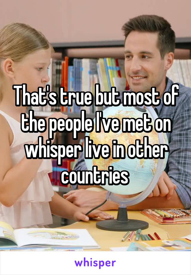 That's true but most of the people I've met on whisper live in other countries 