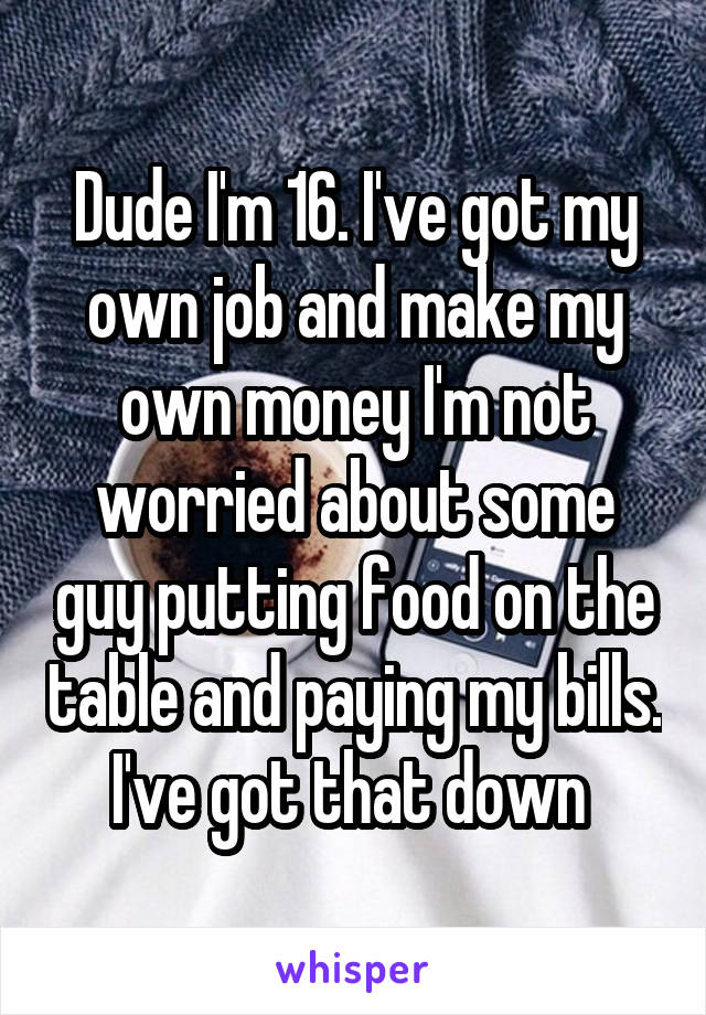 Dude I'm 16. I've got my own job and make my own money I'm not worried about some guy putting food on the table and paying my bills. I've got that down 