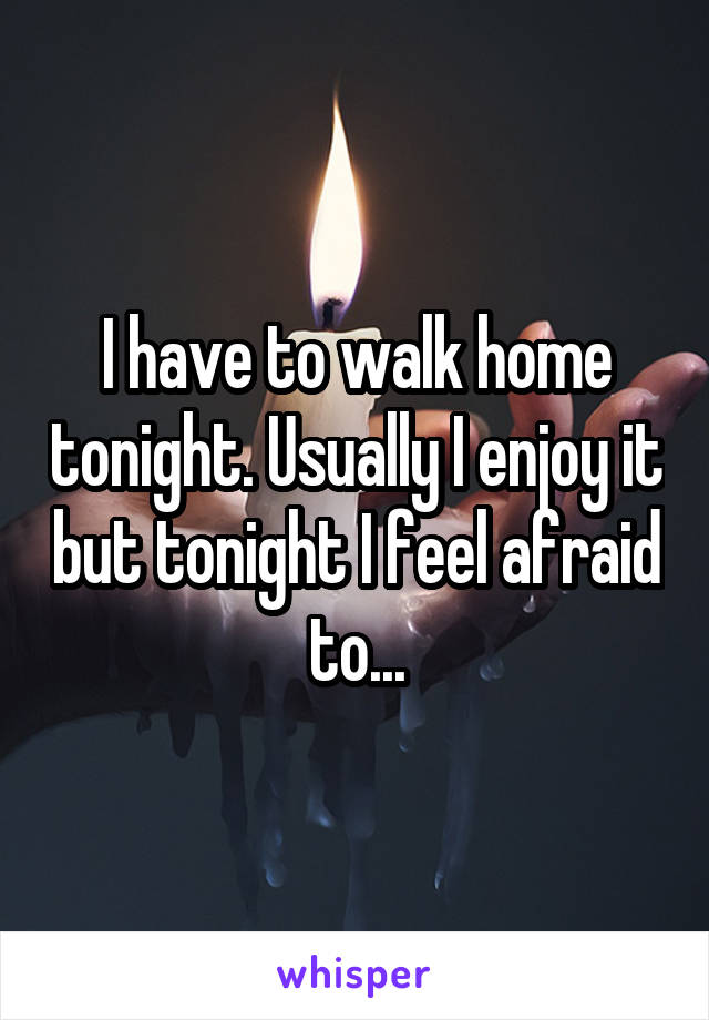 I have to walk home tonight. Usually I enjoy it but tonight I feel afraid to...
