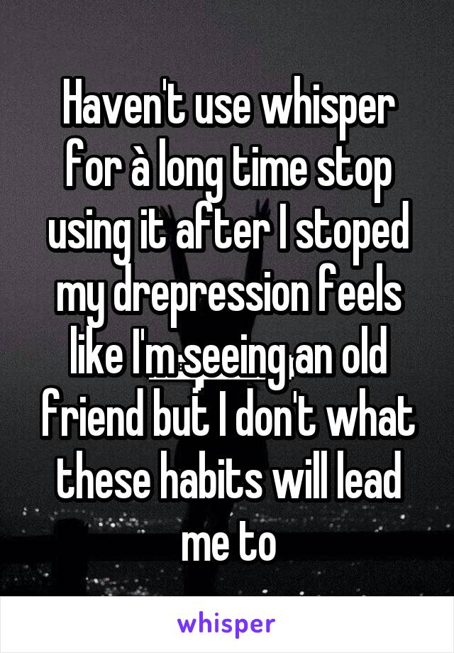 Haven't use whisper for à long time stop using it after I stoped my drepression feels like I'm seeing an old friend but I don't what these habits will lead me to