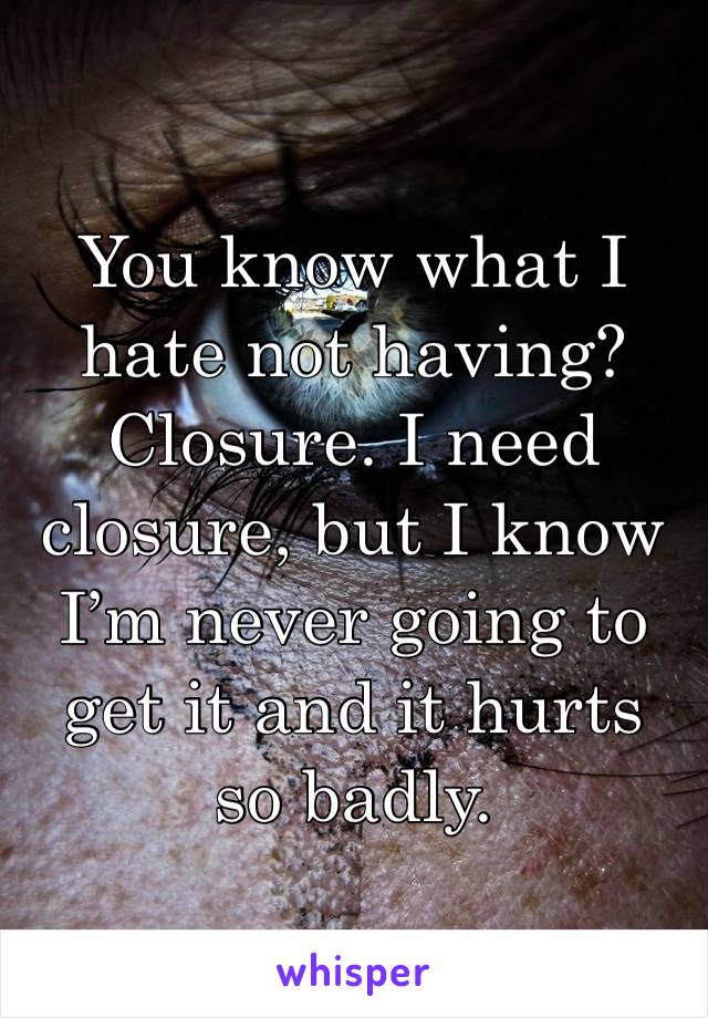 You know what I hate not having? Closure. I need closure, but I know I’m never going to get it and it hurts so badly.