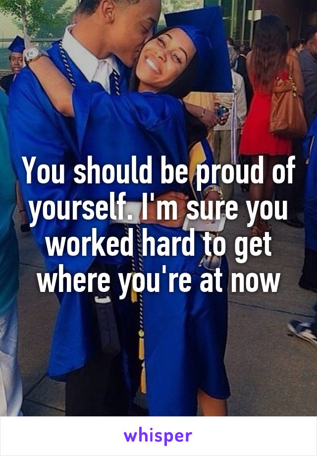 You should be proud of yourself. I'm sure you worked hard to get where you're at now