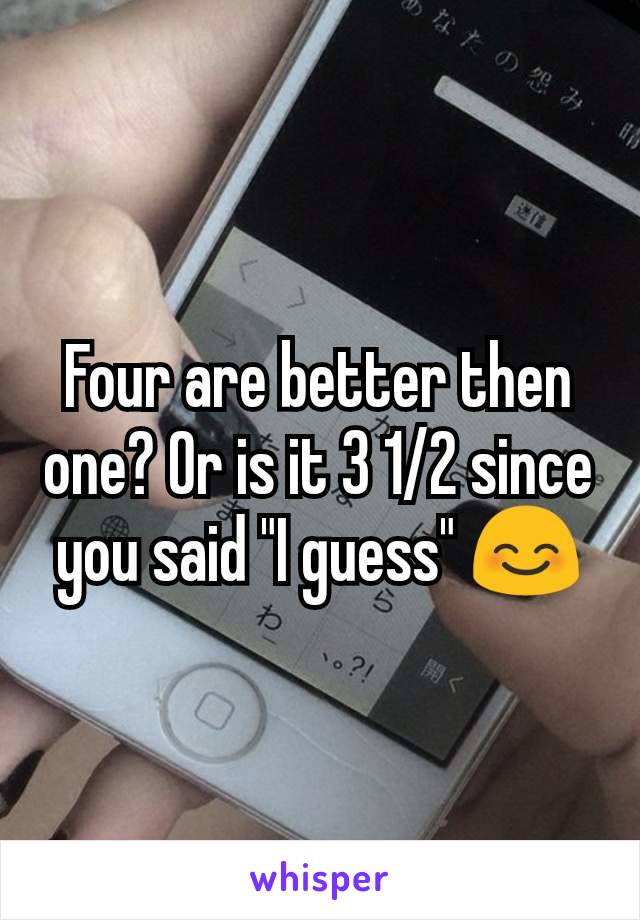 Four are better then one? Or is it 3 1/2 since you said "I guess" 😊