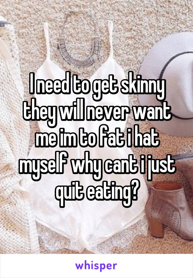 I need to get skinny they will never want me im to fat i hat myself why cant i just quit eating?