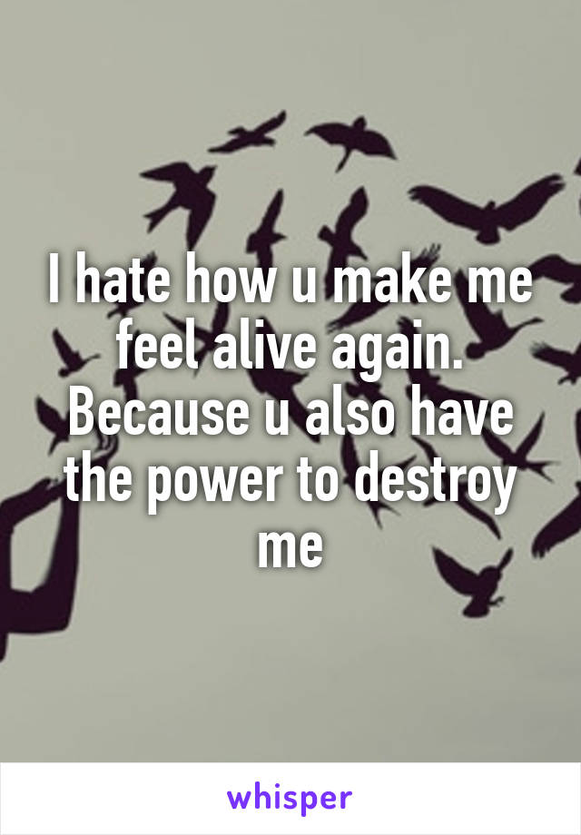 I hate how u make me feel alive again. Because u also have the power to destroy me