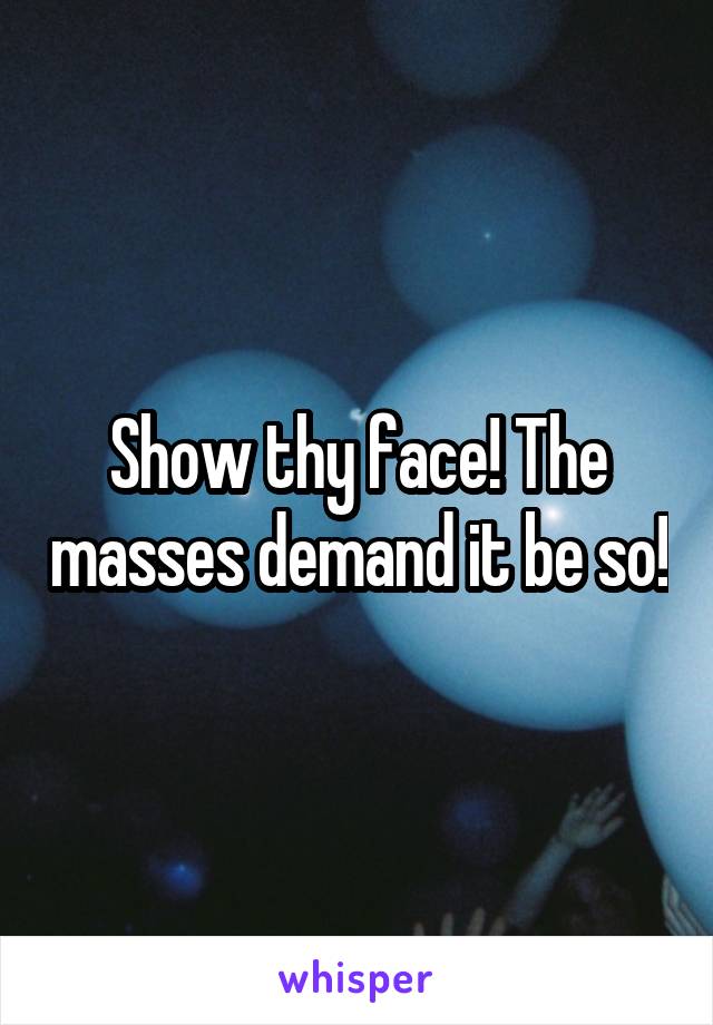 Show thy face! The masses demand it be so!