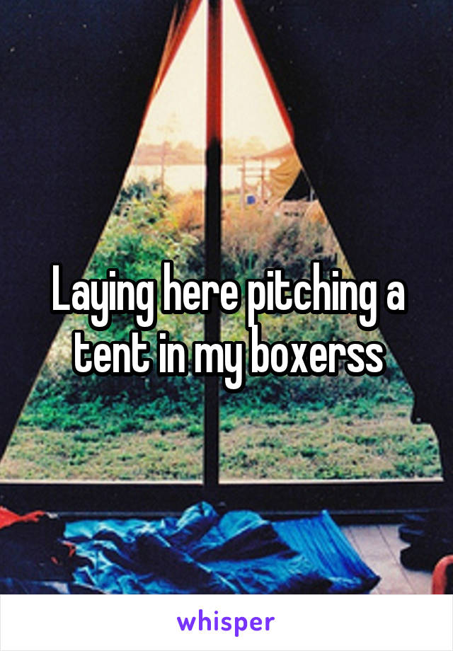 Laying here pitching a tent in my boxerss