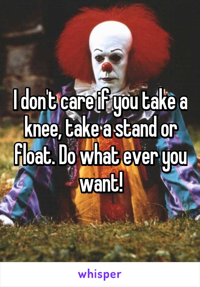I don't care if you take a knee, take a stand or float. Do what ever you want!