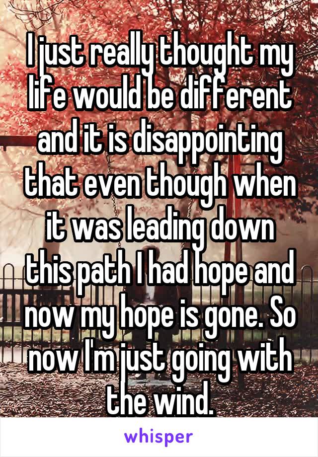 I just really thought my life would be different and it is disappointing that even though when it was leading down this path I had hope and now my hope is gone. So now I'm just going with the wind.