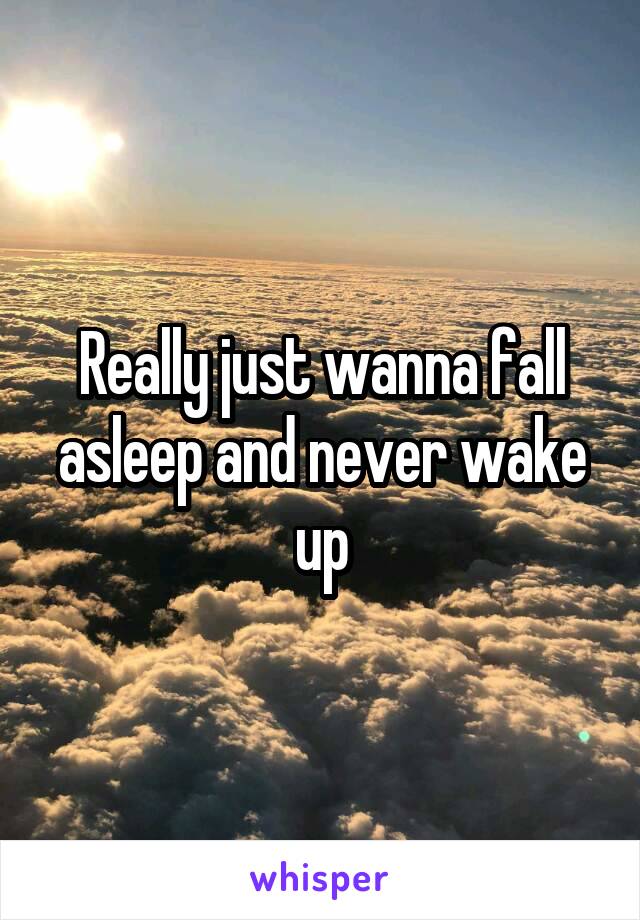 Really just wanna fall asleep and never wake up
