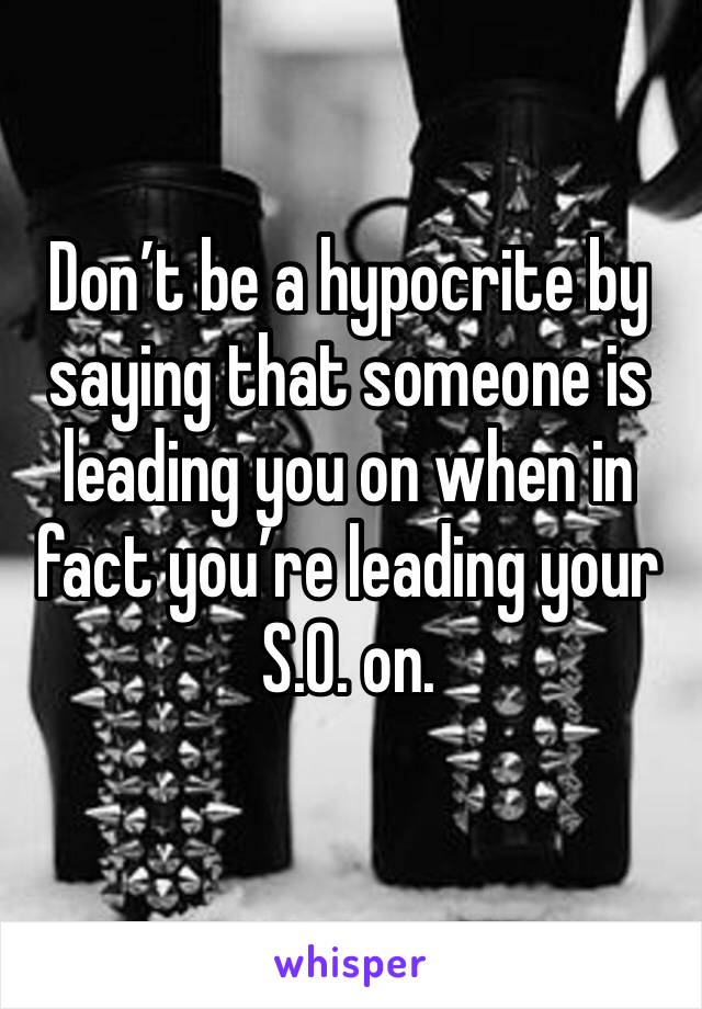 Don’t be a hypocrite by saying that someone is leading you on when in fact you’re leading your S.O. on.