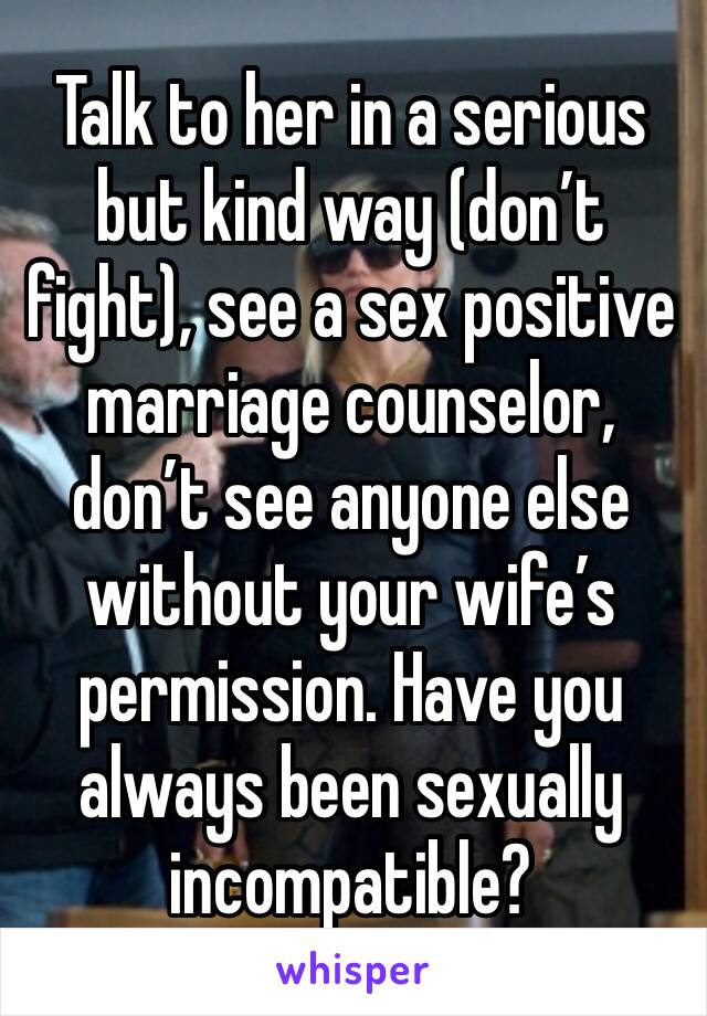 Talk to her in a serious but kind way (don’t fight), see a sex positive marriage counselor, don’t see anyone else without your wife’s permission. Have you always been sexually incompatible?