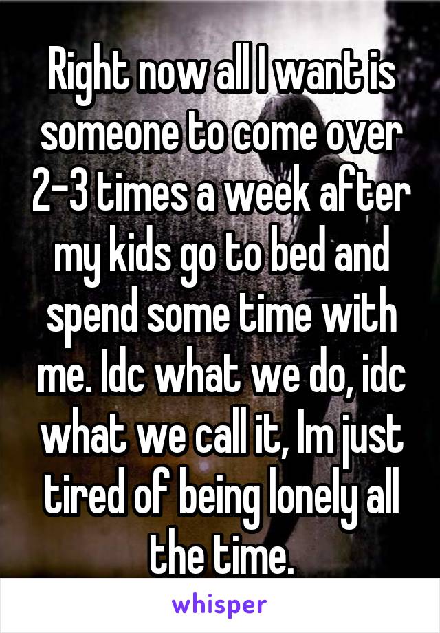 Right now all I want is someone to come over 2-3 times a week after my kids go to bed and spend some time with me. Idc what we do, idc what we call it, Im just tired of being lonely all the time.