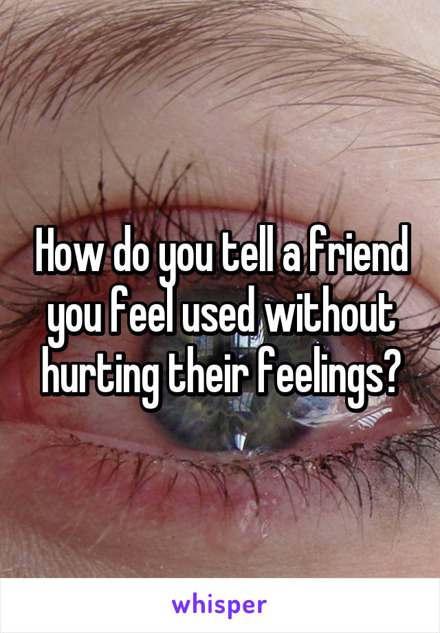 How do you tell a friend you feel used without hurting their feelings?