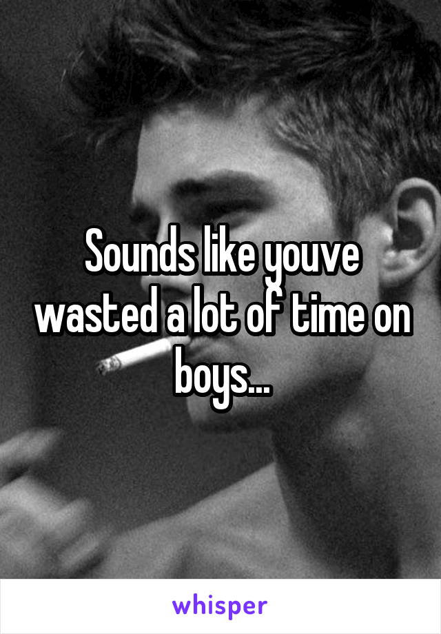 Sounds like youve wasted a lot of time on boys...