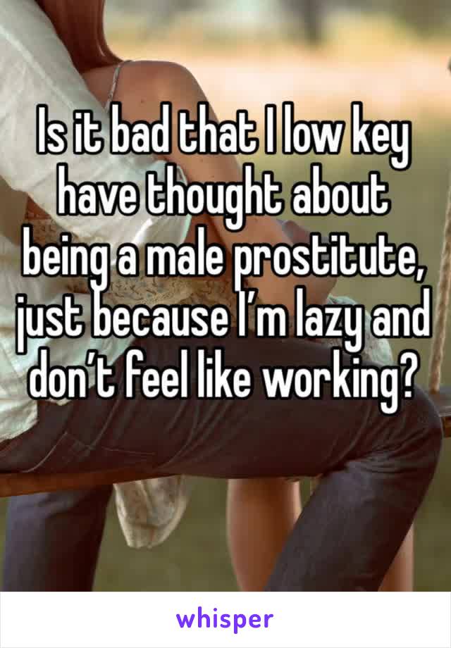 Is it bad that I low key have thought about being a male prostitute, just because I’m lazy and don’t feel like working?